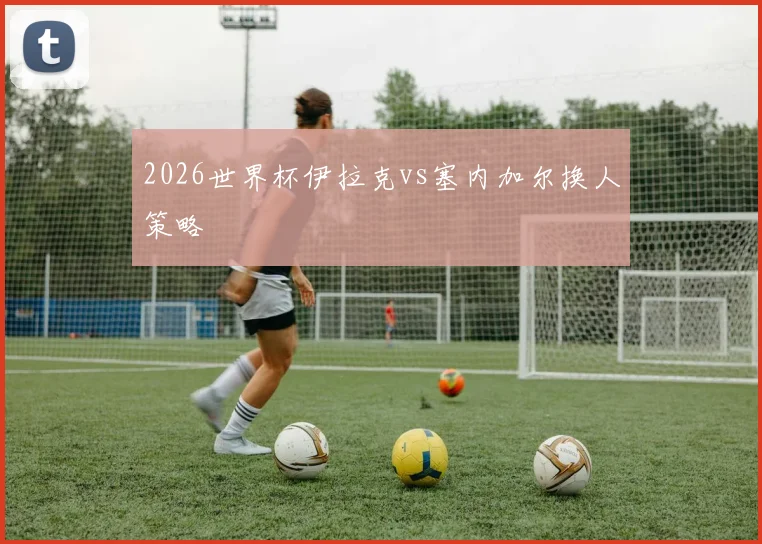 2026世界杯伊拉克vs塞内加尔换人策略