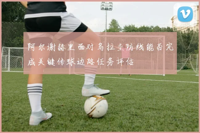 阿尔谢赫里面对乌拉圭防线能否完成关键传球边路任务评估