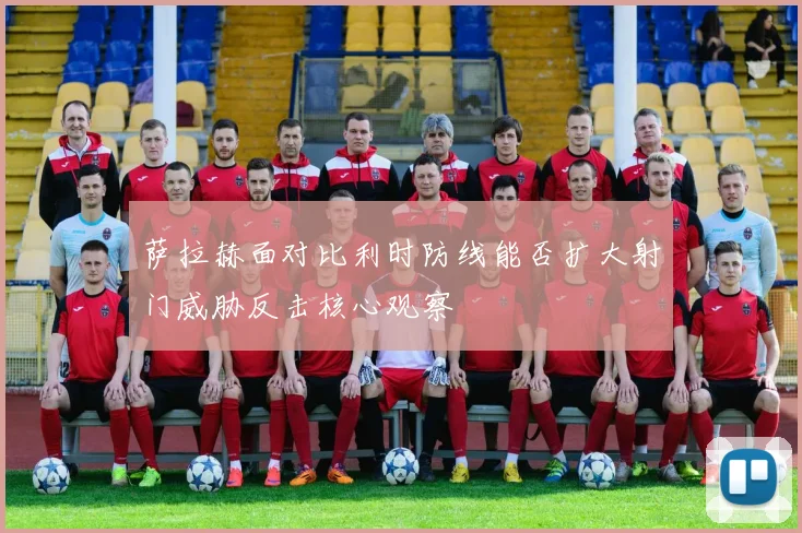 萨拉赫面对比利时防线能否扩大射门威胁反击核心观察