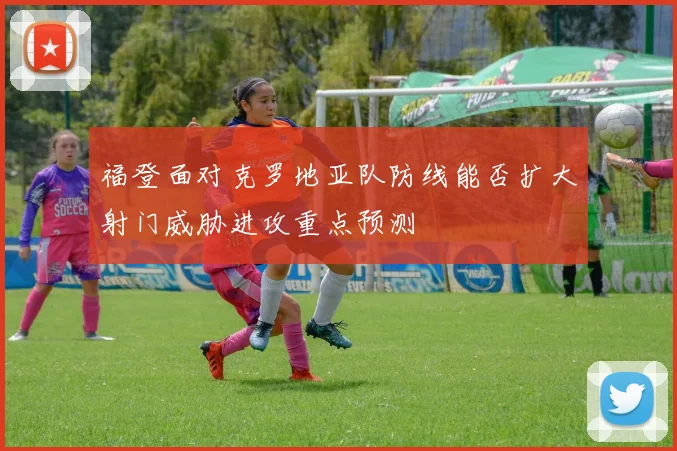 福登面对克罗地亚队防线能否扩大射门威胁进攻重点预测