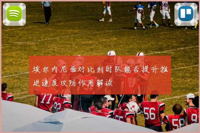 埃尔内尼面对比利时队能否提升推进速度攻防作用解读