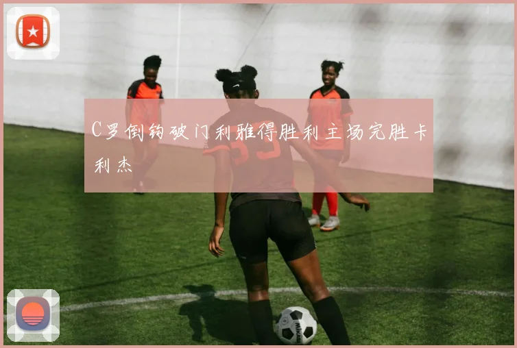 C罗倒钩破门利雅得胜利主场完胜卡利杰