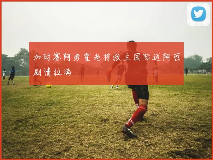 加时赛阿劳霍老将救主国际迈阿密剧情拉满