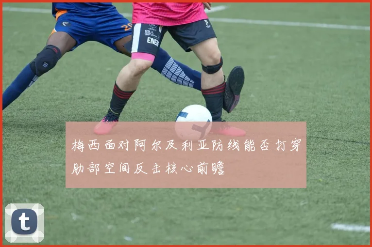 梅西面对阿尔及利亚防线能否打穿肋部空间反击核心前瞻